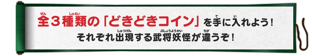 
      全３種類の「どきどきコイン」を手に入れよう！それぞれ出現する武将妖怪が違うぞ！