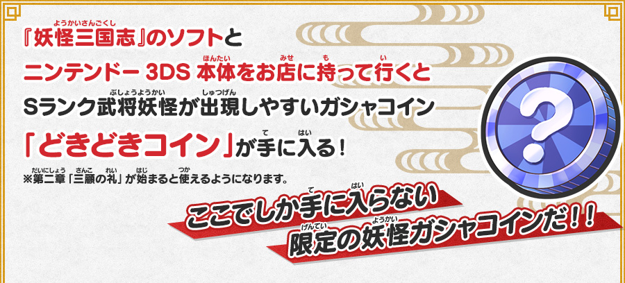 
      『妖怪三国志』のソフトとニンテンドー3DS本体をお店に持って行くとSランク武将妖怪が出現しやすいガシャコイン「どきどきコイン」が手に入る！
      ここでしか手に入らない限定の妖怪ガシャコインだ！！ ※第二章「三顧の礼」が始まると使えるようになります。