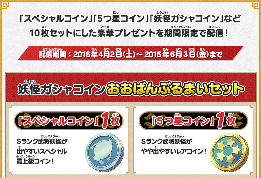 
      「スペシャルコイン」「5つ星コイン」「妖怪ガシャコイン」など10枚セットにした豪華プレゼントを期間限定で配信！
      配信期間：2016年4月2日（土）～2015年6月3日（金）まで 妖怪ガシャコイン おおばんぶるまいセット
      「スペシャルコイン」1枚 Sランク武将妖怪が出やすいスペシャル最上級コイン！
      「5つ星コイン」1枚 Ｓランク武将妖怪がやや出やすいレアコイン！