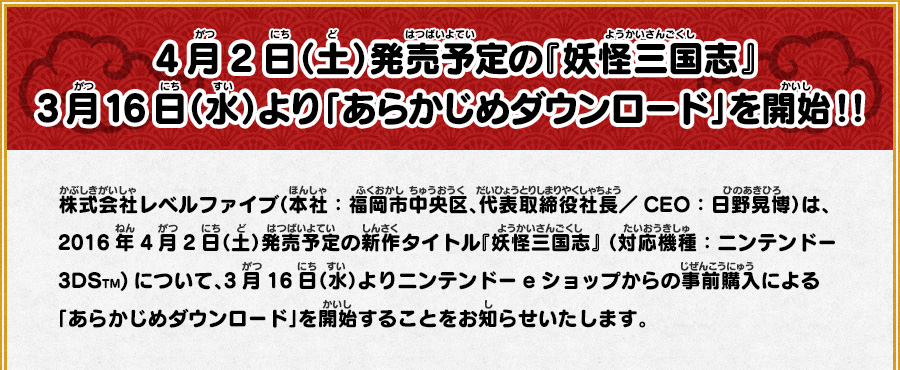 
      4月2日（土）発売予定の『妖怪三国志』3月16日（水）より「あらかじめダウンロード」を開始！！
      株式会社レベルファイブ（本社：福岡市中央区、代表取締役社長／CEO：日野晃博）は、2016年4月2日（土）発売予定の新作タイトル
      『妖怪三国志』 （対応機種：ニンテンドー3DSTM)について、3月16日（水）よりニンテンドーeショップからの事前購入による
      「あらかじめダウンロード」を開始することをお知らせいたします。