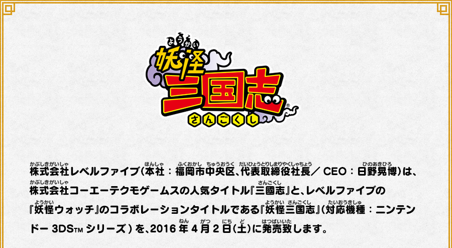 
      株式会社レベルファイブ（本社：福岡市中央区、代表取締役社長／CEO：日野晃博）は、株式会社コーエーテクモゲームスの人気タイトル『三國志』と、
      レベルファイブの『妖怪ウォッチ』のコラボレーションタイトルである『妖怪三国志』（対応機種：ニンテンドー3DSTMシリーズ)を、2016年4月2日（土）に発売致します。
      