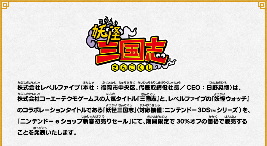 
      株式会社レベルファイブ（本社：福岡市中央区、代表取締役社長／CEO：日野晃博）は、株式会社コーエーテクモゲームスの人気タイトル『三國志』と、レベルファイブの『妖怪ウォッチ』のコラボレーションタイトルである『妖怪三国志』（対応機種：ニンテンドー3DSTMシリーズ)を、「ニンテンドーeショップ新春初売りセール」にて、期間限定で30％オフの価格で販売することを発表いたします。
      