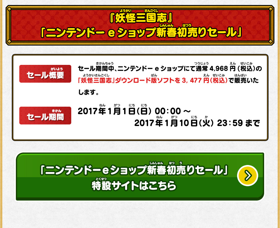 
      『妖怪三国志』ニンテンドーeショップ新春初売りセール：【セール概要】セール期間中、ニンテンドーeショップにて通常4,968円(税込）の『妖怪三国志』ダウンロード版ソフトを3, 477円（税込）で販売いたします。【セール期間】2017年1月1日（日） 00：00～2017年1月10日（火） 23：59まで
      