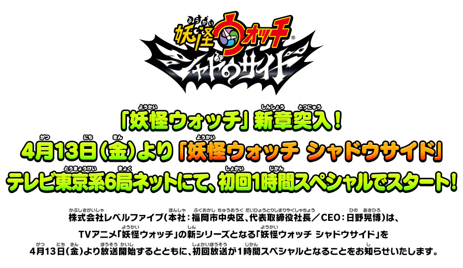 「妖怪ウォッチ」新章突入！4月13日（金）より「妖怪ウォッチ シャドウサイド」テレビ東京系6局ネットにて、初回1時間スペシャルでスタート！ 株式会社レベルファイブ（本社：福岡市中央区、代表取締役社長／CEO：日野晃博）は、TVアニメ「妖怪ウォッチ」の新シリーズとなる「妖怪ウォッチ シャドウサイド」を4月13日（金）より放送開始するとともに、初回放送が1時間スペシャルとなることをお知らせいたします。