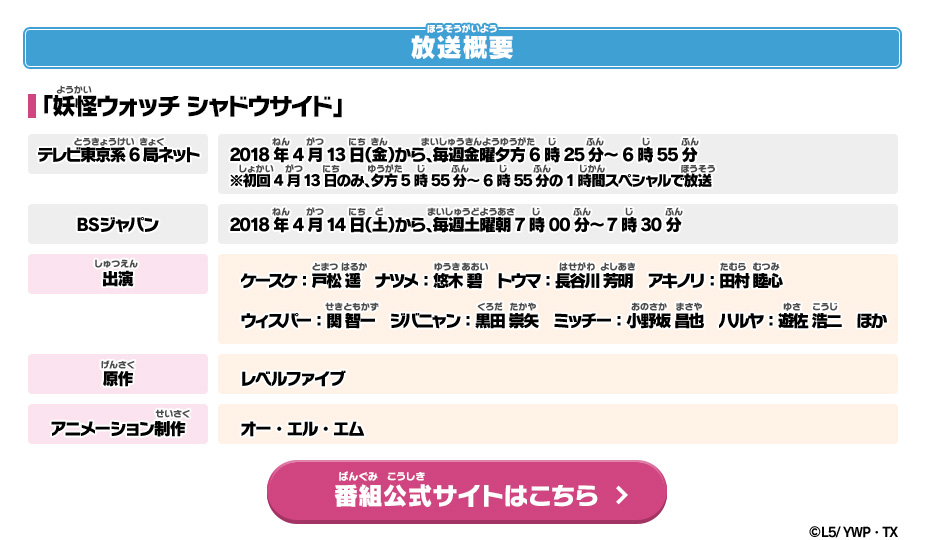 放送概要 「妖怪ウォッチ シャドウサイド」 テレビ東京系6局ネット：2018年4月13日（金）から、毎週金曜夕方6時25分～6時55分　※初回4月13日のみ、夕方5時55分～6時55分の1時間スペシャルで放送　BSジャパン：2018年4月14日（土）から、毎週土曜朝7時00分～7時30分 出演：ケースケ：戸松 遥、ナツメ：悠木 碧、トウマ：長谷川 芳明、アキノリ：田村 睦心、ウィスパー：関 智一、ジバニャン：黒田 崇矢、ミッチー：小野坂 昌也、ハルヤ：遊佐 浩二 ほか 原作：レベルファイブ　アニメーション制作：オー・エル・エム