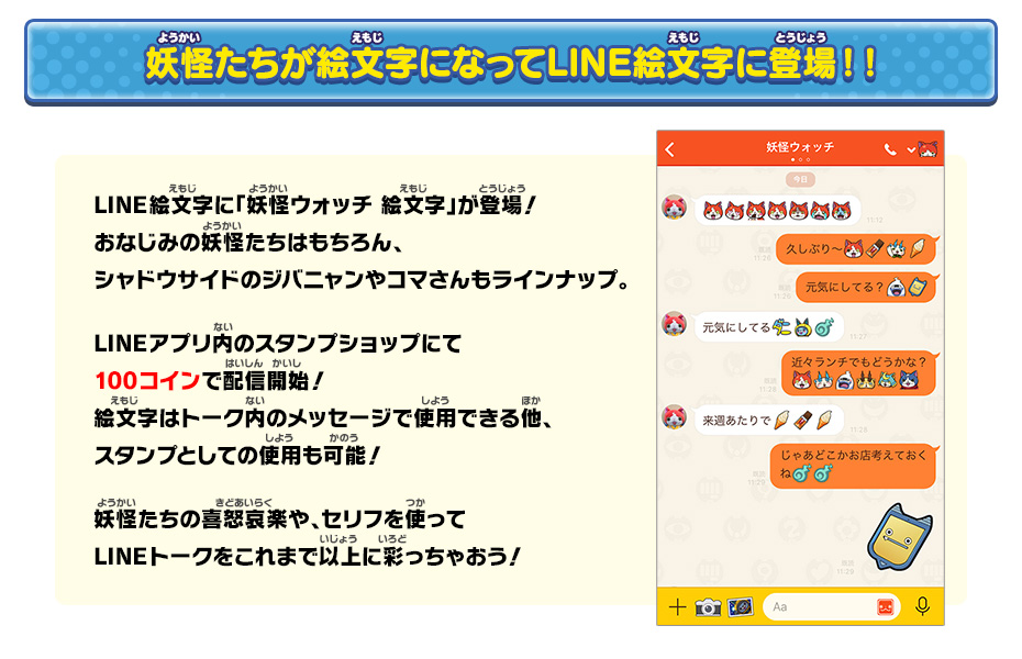 妖怪たちが絵文字になってLINE絵文字に登場！！LINE絵文字に「妖怪ウォッチ 絵文字」が登場！おなじみの妖怪たちはもちろん、シャドウサイドのジバニャンやコマさんもラインナップ。LINEアプリ内のスタンプショップにて100コインで配信開始！絵文字はトーク内のメッセージで使用できる他、スタンプとしての使用も可能！妖怪たちの喜怒哀楽や、セリフを使ってLINEトークをこれまで以上に彩っちゃおう！