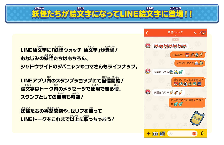 妖怪たちが絵文字になってLINE絵文字に登場！！LINE絵文字に「妖怪ウォッチ 絵文字」が登場！おなじみの妖怪たちはもちろん、シャドウサイドのジバニャンやコマさんもラインナップ。LINEアプリ内のスタンプショップにて配信開始！絵文字はトーク内のメッセージで使用できる他、スタンプとしての使用も可能！妖怪たちの喜怒哀楽や、セリフを使ってLINEトークをこれまで以上に彩っちゃおう！