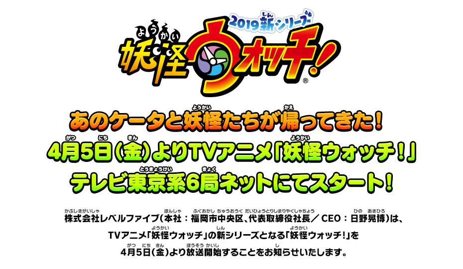 あのケータと妖怪たちが帰ってきた！4月5日（金）よりTVアニメ「妖怪ウォッチ！」テレビ東京系6局ネットにてスタート！ 株式会社レベルファイブ（本社：福岡市中央区、代表取締役社長／CEO：日野晃博）は、TVアニメ「妖怪ウォッチ」の新シリーズとなる「妖怪ウォッチ!」を4月5日（金）より放送開始することをお知らせいたします。