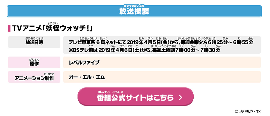 放送概要 TVアニメ「妖怪ウォッチ!」 放送日時：テレビ東京系6局ネットにて2019年4月5日（金）から、毎週金曜夕方6時25分～6時55分※BSテレ東は2019年4月6日（土）から、毎週土曜朝7時00分～7時30分 原作：レベルファイブ アニメーション制作：オー・エル・エム