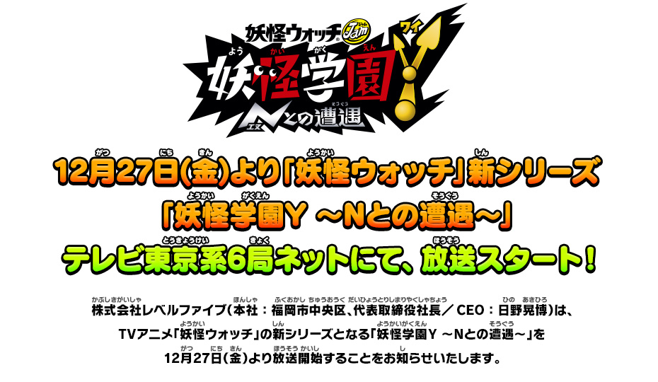 12月27日(金)より「妖怪ウォッチ」新シリーズ「妖怪学園Y ～Nとの遭遇～」テレビ東京系6局ネットにて、放送スタート！ 株式会社レベルファイブ（本社：福岡市中央区、代表取締役社長／CEO：日野晃博）は、TVアニメ「妖怪ウォッチ」の新シリーズとなる「妖怪学園Y ～Nとの遭遇～」を12月27日（金）より放送開始することをお知らせいたします。