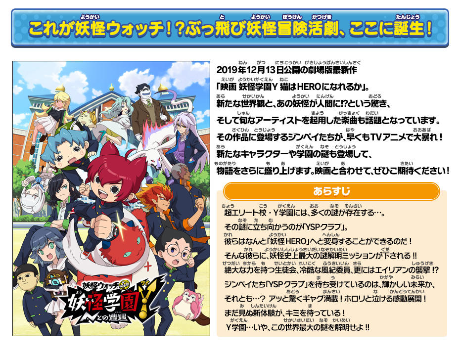 これが妖怪ウォッチ！？ぶっ飛び妖怪冒険活劇、ここに誕生！ 2019年12月13日公開の劇場版最新作「映画 妖怪学園Y 猫はHEROになれるか」。新たな世界観と、あの妖怪が人間に⁉という驚き、そして旬なアーティストを起用した楽曲も話題となっています。その作品に登場するジンペイたちが、早くもTVアニメで大暴れ!新たなキャラクターや学園の謎も登場して、物語をさらに盛り上げます。映画と合わせて、ぜひご期待ください! あらすじ 超エリート校・Y学園には、多くの謎が存在する…。その謎に立ち向かうのが「YSPクラブ」。彼らはなんと「妖怪HERO」へと変身することができるのだ!そんな彼らに、妖怪史上最大の謎解明ミッションが下される!!絶大な力を持つ生徒会、冷酷な風紀委員、更にはエイリアンの襲撃!?ジンペイたち「YSPクラブ」を待ち受けているのは、輝かしい未来か、それとも…？アッと驚くギャグ満載!ホロリと泣ける感動展開!まだ見ぬ新体験が、キミを待っている!Y学園…いや、この世界最大の謎を解明せよ!!