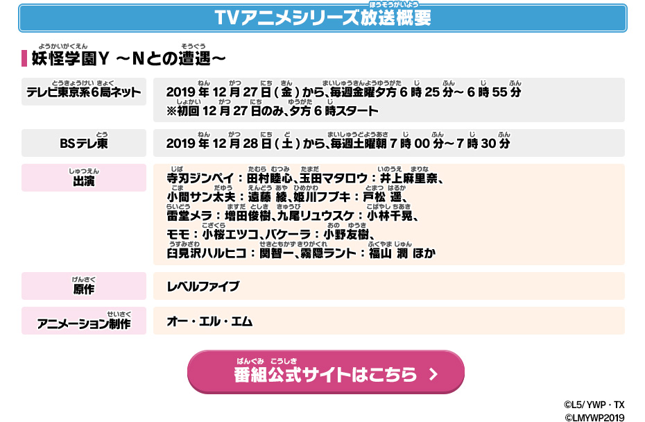 TVアニメシリーズ放送概要 妖怪学園Y ～Nとの遭遇～ テレビ東京系6局ネット 2019年12月27日(金)から、毎週金曜夕方6時25分～6時55分※初回12月27日のみ、夕方6時スタート BSテレ東 2019年12月28日(土)から、毎週土曜朝7時00分～7時30分 出演 寺刃ジンペイ：田村睦心、玉田マタロウ：井上麻里奈、小間サン太夫：遠藤 綾、姫川フブキ：戸松 遥、雷堂メラ：増田俊樹、九尾リュウスケ：小林千晃、モモ：小桜エツコ、バケーラ：小野友樹、臼見沢ハルヒコ：関智一 霧隠ラント：福山 潤 ほか 原作 レベルファイブ アニメーション制作 オー・エル・エム