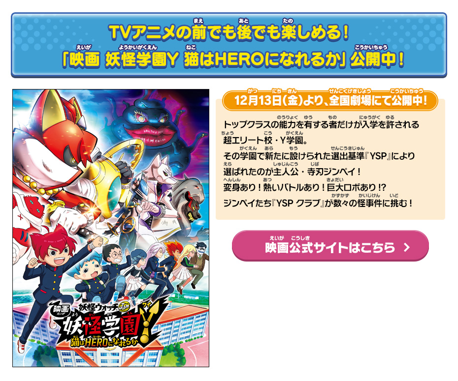 TVアニメの前でも後でも楽しめる！「映画 妖怪学園Y 猫はHEROになれるか」公開中！12月13日（金）より、全国劇場にて公開中!トップクラスの能力を有する者だけが入学を許される超エリート校・Ｙ学園。その学園で新たに設けられた選出基準『YSP』により選ばれたのが主人公・寺刃ジンペイ!変身あり!熱いバトルあり!巨大ロボあり!?ジンペイたち『YSP クラブ』が数々の怪事件に挑む!