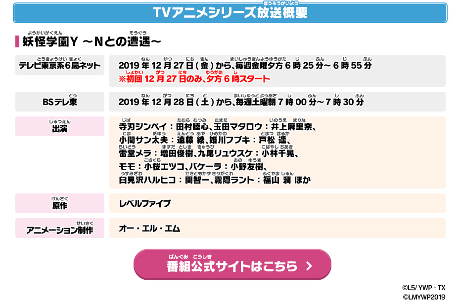 TVアニメシリーズ放送概要 妖怪学園Y ～Nとの遭遇～ テレビ東京系6局ネット 2019年12月27日(金)から、毎週金曜夕方6時25分～6時55分※初回12月27日のみ、夕方6時スタート BSテレ東 2019年12月28日(土)から、毎週土曜朝7時00分～7時30分 出演 寺刃ジンペイ：田村睦心、玉田マタロウ：井上麻里奈、小間サン太夫：遠藤 綾、姫川フブキ：戸松 遥、雷堂メラ：増田俊樹、九尾リュウスケ：小林千晃、モモ：小桜エツコ、バケーラ：小野友樹、臼見沢ハルヒコ：関智一 霧隠ラント：福山 潤 ほか 原作 レベルファイブ アニメーション制作 オー・エル・エム