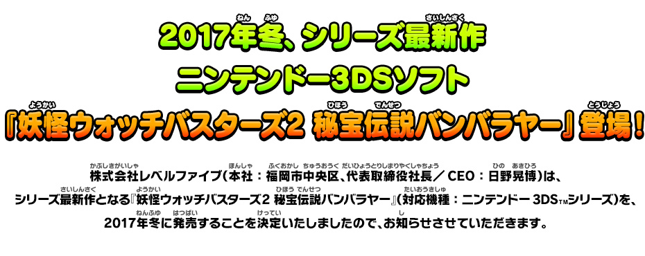 2017年冬、シリーズ最新作ニンテンドー3DSソフト『妖怪ウォッチバスターズ2 秘宝伝説バンバラヤー』登場！株式会社レベルファイブ（本社：福岡市中央区、代表取締役社長／CEO：日野晃博）は、シリーズ最新作となる『妖怪ウォッチバスターズ2 秘宝伝説バンバラヤー』（対応機種：ニンテンドー3DSＴＭシリーズ）を、2017年冬に発売することを決定いたしましたので、お知らせさせていただきます。