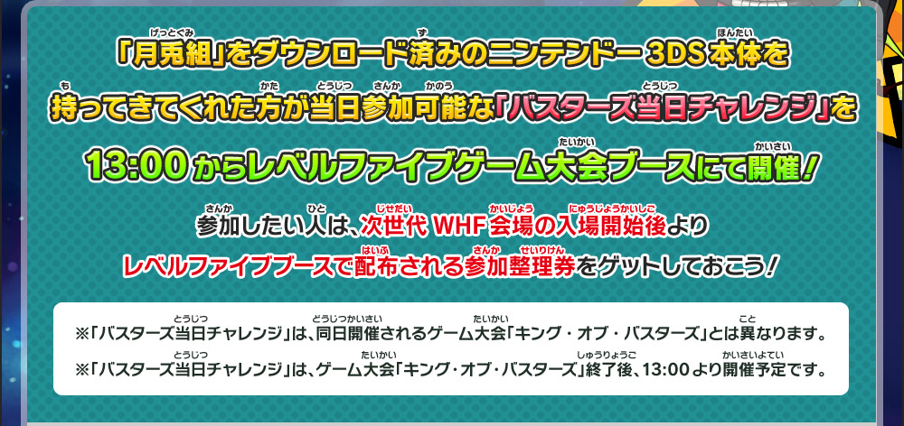 「月兎組」をダウンロード済みのニンテンドー3DS本体を持ってきてくれた方が当日参加可能な「バスターズ当日チャレンジ」を13:00からレベルファイブゲーム大会ブースにて開催！参加したい人は、次世代WHF会場の入場開始後よりレベルファイブブースで配布される参加整理券をゲットしておこう！※「バスターズ当日チャレンジ」は、同日開催されるゲーム大会「キング・オブ・バスターズ」とは異なります。※「バスターズ当日チャレンジ」は、ゲーム大会「キング・オブ・バスターズ」終了後、13:00より開催予定です。