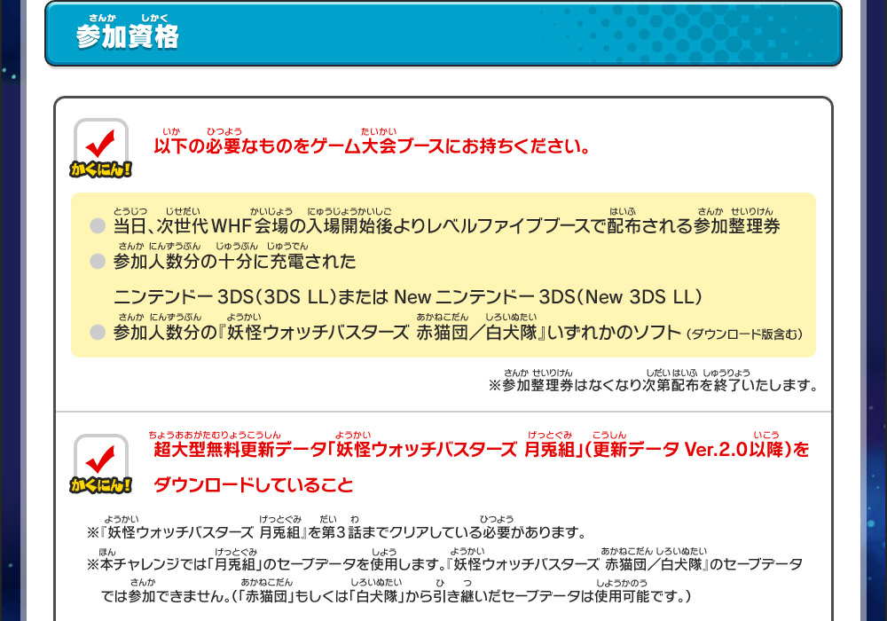 参加資格｜以下の必要なものをゲーム大会ブースにお持ちください。● 当日、次世代WHF会場の入場開始後よりレベルファイブブースで配布される参加整理券● 参加人数分の十分に充電されたニンテンドー3DS（3DS LL）またはNewニンテンドー3DS（New 3DS LL）● 参加人数分の『妖怪ウォッチバスターズ 赤猫団／白犬隊』いずれかのソフト （ダウンロード版含む）※参加整理券はなくなり次第配布を終了いたします。／超大型無料更新データ「妖怪ウォッチバスターズ 月兎組」（更新データVer.2.0以降）をダウンロードしていること※『妖怪ウォッチバスターズ 月兎組』を第3話までクリアしている必要があります。※本チャレンジでは「月兎組」のセーブデータを使用します。『妖怪ウォッチバスターズ 赤猫団／白犬隊』のセーブデータでは参加できません。（「赤猫団」もしくは「白犬隊」から引き継いだセーブデータは使用可能です。）