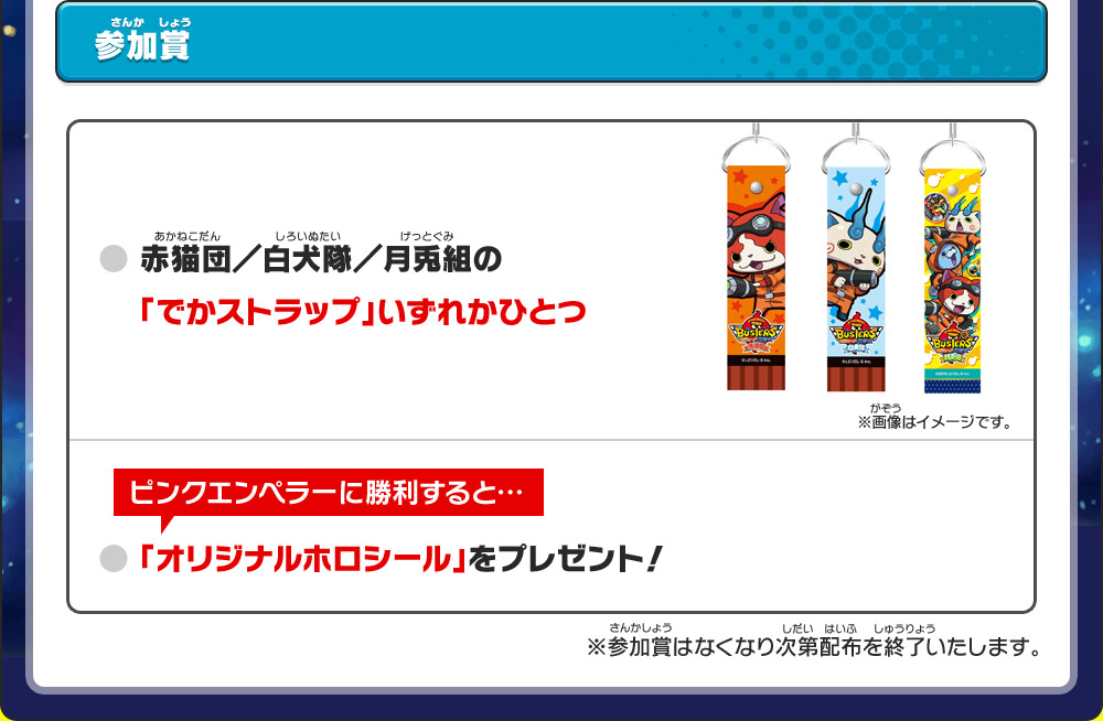 参加賞｜● 赤猫団／白犬隊／月兎組の「でかストラップ」いずれかひとつ／ピンクエンペラーに勝利すると…● 「オリジナルホロシール」をプレゼント！※参加賞はなくなり次第配布を終了いたします。