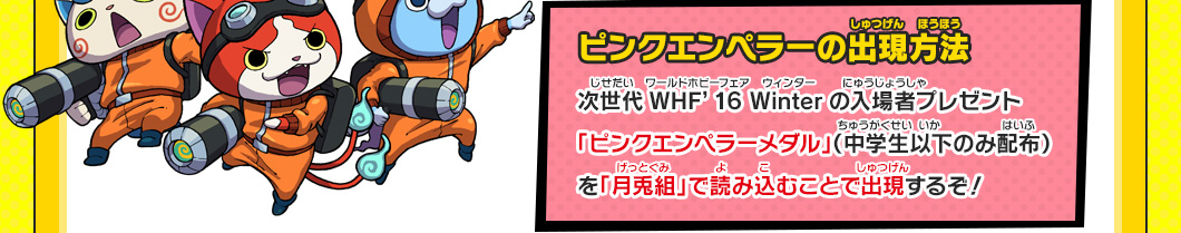 【ピンクエンペラーの出現方法】次世代WHF’16 Winterの入場者プレゼント「ピンクエンペラーメダル」（中学生以下のみ配布）を「月兎組」で読み込むことで出現するぞ！