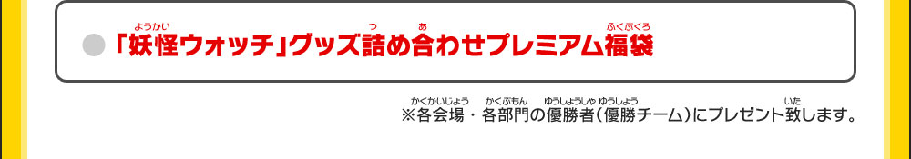 ●「妖怪ウォッチ」グッズ詰め合わせプレミアム福袋 ※各会場・各部門の優勝者（優勝チーム）にプレゼント致します。