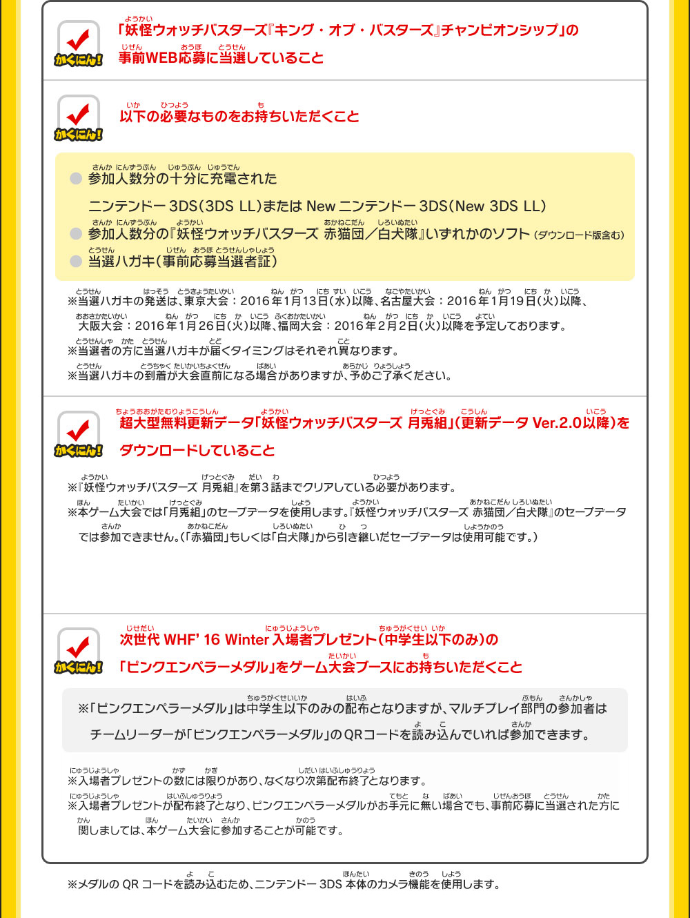 「妖怪ウォッチバスターズ『キング・オブ・バスターズ』チャンピオンシップ」の事前WEB応募に当選していること／以下の必要なものをお持ちいただくこと ●参加人数分の十分に充電されたニンテンドー3DS（3DS LL）またはNewニンテンドー3DS（New 3DS LL）●参加人数分の『妖怪ウォッチバスターズ 赤猫団／白犬隊』いずれかのソフト （ダウンロード版含む）●当選ハガキ（事前応募当選者証）※当選ハガキの発送は、東京大会：2016年1月13日（水）以降、名古屋大会：2016年1月19日（火）以降、
　大阪大会：2016年1月26日（火）以降、福岡大会：2016年2月2日（火）以降を予定しております。※当選者の方に当選ハガキが届くタイミングはそれぞれ異なります。※当選ハガキの到着が大会直前になる場合がありますが、予めご了承ください。／超大型無料更新データ「妖怪ウォッチバスターズ 月兎組」（更新データVer.2.0以降）をダウンロードしていること ※『妖怪ウォッチバスターズ 月兎組』を第3話までクリアしている必要があります。※本ゲーム大会では「月兎組」のセーブデータを使用します。『妖怪ウォッチバスターズ 赤猫団／白犬隊』のセーブデータ　では参加できません。（「赤猫団」もしくは「白犬隊」から引き継いだセーブデータは使用可能です。）／次世代WHF’16 Winter入場者プレゼント（中学生以下のみ）の「ピンクエンペラーメダル」をゲーム大会ブースにお持ちいただくこと  ※「ピンクエンペラーメダル」は中学生以下のみの配布となりますが、マルチプレイ部門の参加者は　チームリーダーが「ピンクエンペラーメダル」のQRコードを読み込んでいれば参加できます。 ※入場者プレゼントの数には限りがあり、なくなり次第配布終了となります。※入場者プレゼントが配布終了となり、ピンクエンペラーメダルがお手元に無い場合でも、事前応募に当選された方に関しましては、本ゲーム大会に参加することが可能です。※メダルのQRコードを読み込むため、ニンテンドー3DS本体のカメラ機能を使用します。