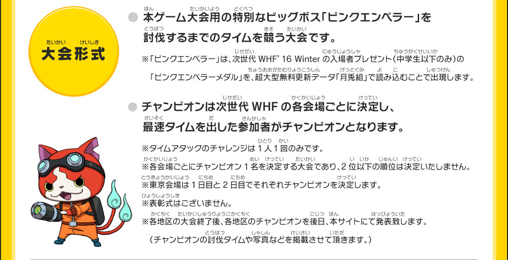 【大会形式】●本ゲーム大会用の特別なビッグボス「ピンクエンペラー」を討伐するまでのタイムを競う大会です。※「ピンクエンペラー」は、次世代WHF’16 Winterの入場者プレゼント（中学生以下のみ）の「ピンクエンペラーメダル」を、超大型無料更新データ「月兎組」で読み込むことで出現します。●チャンピオンは次世代WHFの各会場ごとに決定し、最速タイムを出した参加者がチャンピオンとなります。※タイムアタックのチャレンジは1人1回のみです。※各会場ごとにチャンピオン1名を決定する大会であり、2位以下の順位は決定いたしません。※東京会場は1日目と2日目でそれぞれチャンピオンを決定します。※表彰式はございません。※各地区の大会終了後、各地区のチャンピオンを後日、本サイトにて発表致します。（チャンピオンの討伐タイムや写真などを掲載させて頂きます。）