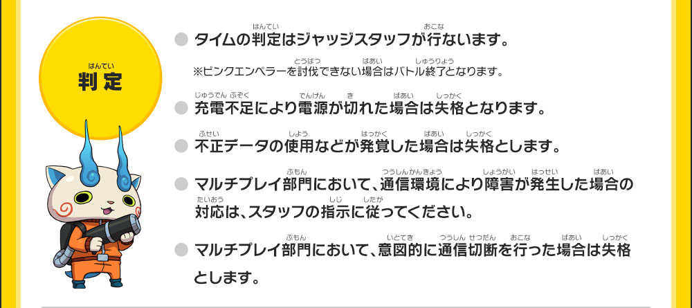 【判定】●タイムの判定はジャッジスタッフが行ないます。※ピンクエンペラーを討伐できない場合はバトル終了となります。●充電不足により電源が切れた場合は失格となります。●不正データの使用などが発覚した場合は失格とします。●マルチプレイ部門において、通信環境により障害が発生した場合の対応は、スタッフの指示に従ってください。●マルチプレイ部門において、意図的に通信切断を行った場合は失格とします。