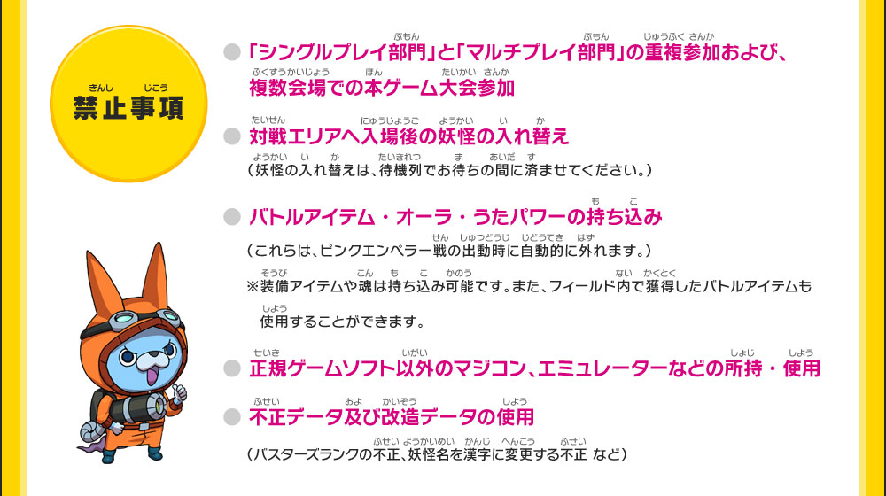 【禁止事項】●「シングルプレイ部門」と「マルチプレイ部門」の重複参加および、複数会場での本ゲーム大会参加●対戦エリアへ入場後の妖怪の入れ替え（妖怪の入れ替えは、待機列でお待ちの間に済ませてください。）●バトルアイテム・オーラ・うたパワーの持ち込み（これらは、ピンクエンペラー戦の出動時に自動的に外れます。）※装備アイテムや魂は持ち込み可能です。また、フィールド内で獲得したバトルアイテムも使用することができます。●正規ゲームソフト以外のマジコン、エミュレーターなどの所持・使用●不正データ及び改造データの使用（バスターズランクの不正、妖怪名を漢字に変更する不正 など）