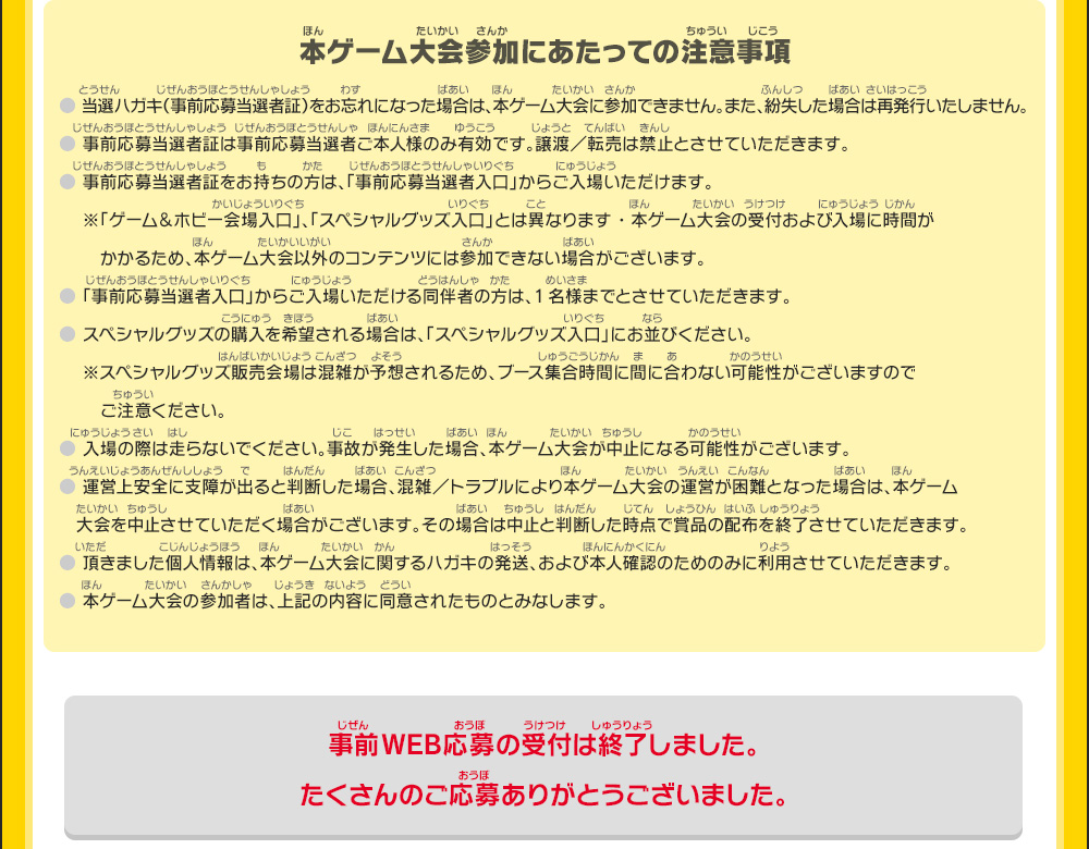 【本ゲーム大会参加にあたっての注意事項】●当選ハガキ（事前応募当選者証）をお忘れになった場合は、本ゲーム大会に参加できません。また、紛失した場合は再発行いたしません。
        ●事前応募当選者証は事前応募当選者ご本人様のみ有効です。譲渡／転売は禁止とさせていただきます。●事前応募当選者証をお持ちの方は、「事前応募当選者入口」からご入場いただけます。
        ※「ゲーム＆ホビー会場入口」、「スペシャルグッズ入口」とは異なります・本ゲーム大会の受付および入場に時間がかかるため、本ゲーム大会以外のコンテンツには参加できない場合がございます。
        ●「事前応募当選者入口」からご入場いただける同伴者の方は、1名様までとさせていただきます。●スペシャルグッズの購入を希望される場合は、「スペシャルグッズ入口」にお並びください。
        ※スペシャルグッズ販売会場は混雑が予想されるため、ブース集合時間に間に合わない可能性がございますのでご注意ください。●入場の際は走らないでください。事故が発生した場合、本ゲーム大会が中止になる可能性がございます。
        ●運営上安全に支障が出ると判断した場合、混雑／トラブルにより本ゲーム大会の運営が困難となった場合は、本ゲーム大会を中止させていただく場合がございます。
        その場合は中止と判断した時点で賞品の配布を終了させていただきます。●頂きました個人情報は、本ゲーム大会に関するハガキの発送、および本人確認のためのみに利用させていただきます。
        ●本ゲーム大会の参加者は、上記の内容に同意されたものとみなします。
        事前WEB応募の受付は終了しました。たくさんのご応募ありがとうございました。