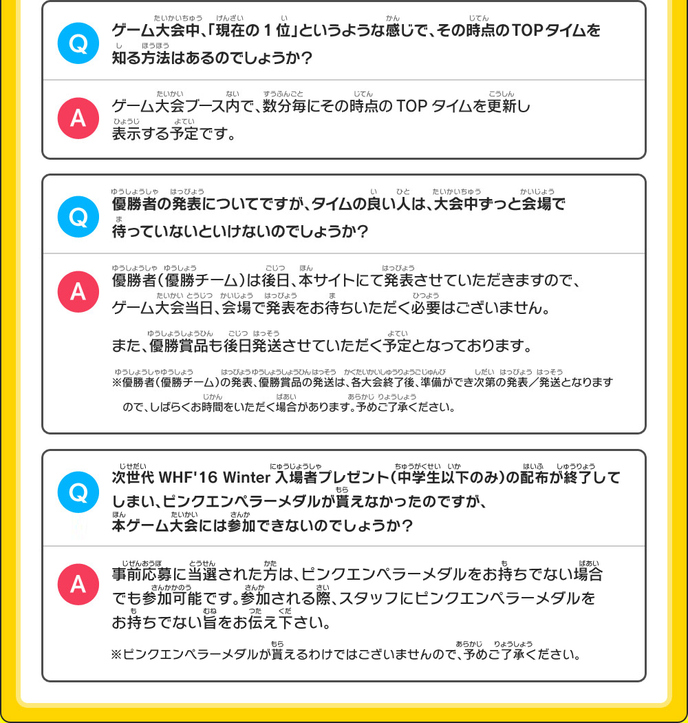 【Q】ゲーム大会中、「現在の1位」というような感じで、その時点のTOPタイムを知る方法はあるのでしょうか？【A】ゲーム大会ブース内で、数分毎にその時点のTOPタイムを更新し表示する予定です。／【Q】優勝者の発表についてですが、タイムの良い人は、大会中ずっと会場で待っていないといけないのでしょうか？【A】優勝者（優勝チーム）は後日、本サイトにて発表させていただきますので、ゲーム大会当日、会場で発表をお待ちいただく必要はございません。また、優勝賞品も後日発送させていただく予定となっております。※優勝者（優勝チーム）の発表、優勝賞品の発送は、各大会終了後、準備ができ次第の発表／発送となりますので、しばらくお時間をいただく場合があります。予めご了承ください。Q：次世代WHF'16 Winter入場者プレゼント（中学生以下のみ）の配布が終了してしまい、ピンクエンペラーメダルが貰えなかったのですが、本ゲーム大会には参加できないのでしょうか？A：事前応募に当選された方は、ピンクエンペラーメダルをお持ちでない場合でも参加可能です。参加される際、スタッフにピンクエンペラーメダルをお持ちでない旨をお伝え下さい。※ピンクエンペラーメダルが貰えるわけではございませんので、予めご了承下さい。