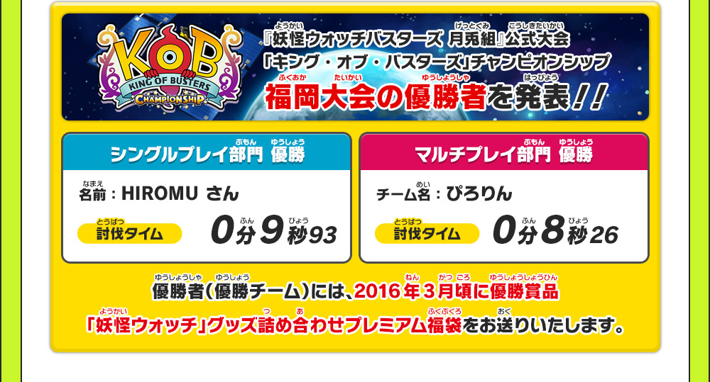 『妖怪ウォッチバスターズ 月兎組』公式大会「キング・オブ・バスターズ」チャンピオンシップ 福岡大会の優勝者を発表！！ シングルプレイ部門優勝 名前：HIROMU さん 討伐タイム 0分9秒93 マルチプレイ部門優勝 チーム名：ぴろりん 討伐タイム 0分8秒26 優勝者(優勝チーム)には、2016年3月頃に優勝賞品「妖怪ウォッチ」グッズ詰め合わせプレミアム福袋をお送りいたします。