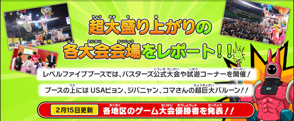 超大盛り上がりの各大会会場をレポート！！
        レベルファイブブースでは、バスターズ公式大会や試遊コーナーを開催！
        ブースの上にはUSAピョン、ジバニャン、コマさんの超巨大バルーン！！
        2月15日更新 各地区のゲーム大会優勝者を発表！！