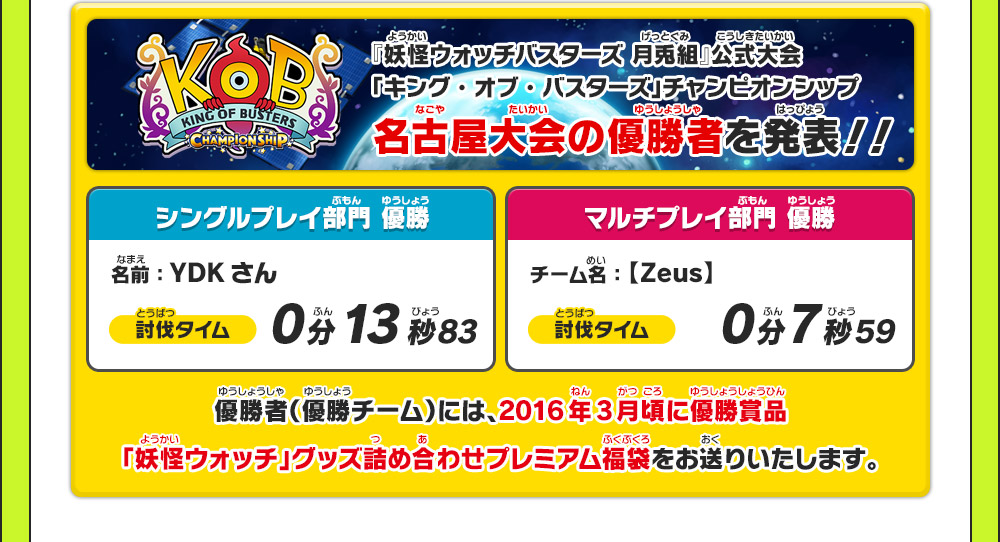 『妖怪ウォッチバスターズ 月兎組』公式大会「キング・オブ・バスターズ」チャンピオンシップ 名古屋大会の優勝者を発表！！ シングルプレイ部門優勝 名前：YDK さん 討伐タイム 0分13秒83 マルチプレイ部門優勝 チーム名：【Zeus】 討伐タイム 0分7秒59 優勝者(優勝チーム)には、2016年3月頃に優勝賞品「妖怪ウォッチ」グッズ詰め合わせプレミアム福袋をお送りいたします。