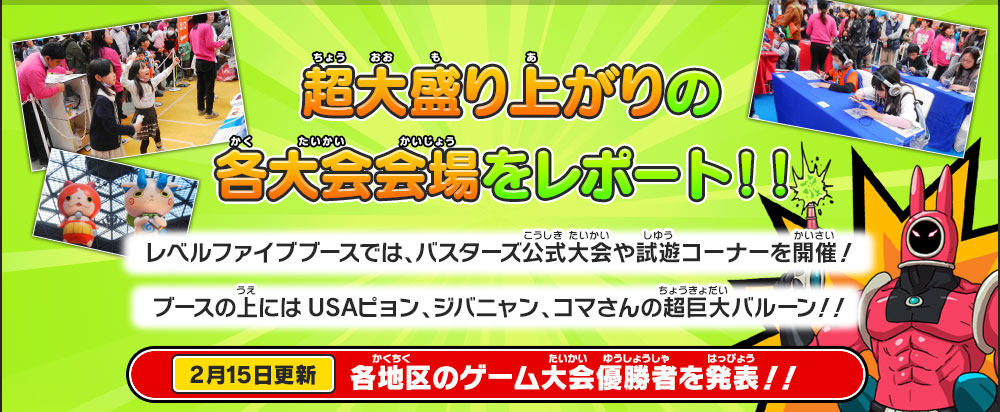 超大盛り上がりの各大会会場をレポート！！
        レベルファイブブースでは、バスターズ公式大会や試遊コーナーを開催！
        ブースの上にはUSAピョン、ジバニャン、コマさんの超巨大バルーン！！
        2月15日更新 各地区のゲーム大会優勝者を発表！！