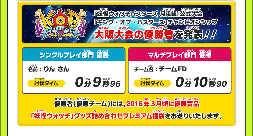 『妖怪ウォッチバスターズ 月兎組』公式大会「キング・オブ・バスターズ」チャンピオンシップ 大阪大会の優勝者を発表！！ シングルプレイ部門優勝 名前：りん さん 討伐タイム 0分9秒96 マルチプレイ部門優勝 チーム名：チームFD 討伐タイム 0分10秒90 優勝者(優勝チーム)には、2016年3月頃に優勝賞品「妖怪ウォッチ」グッズ詰め合わせプレミアム福袋をお送りいたします。