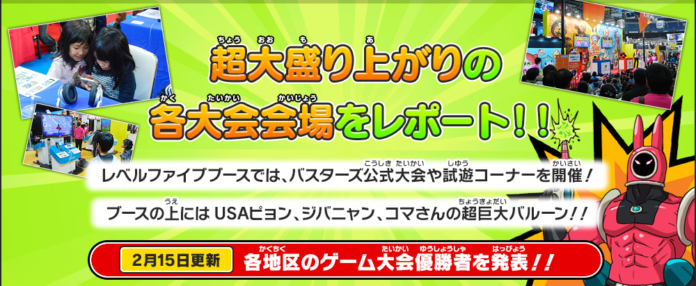 超大盛り上がりの各大会会場をレポート！！
        レベルファイブブースでは、バスターズ公式大会や試遊コーナーを開催！
        ブースの上にはUSAピョン、ジバニャン、コマさんの超巨大バルーン！！
        2月15日更新 各地区のゲーム大会優勝者を発表！！