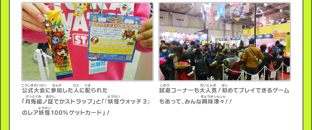 公式大会に参加した人に配られた「月兎組ノ証でかストラップ」と「『妖怪ウォッチ3』のレア妖怪100%ゲットカード」！ /  試遊コーナーも大人気！初めてプレイできるゲームもあって、みんな興味津々！！