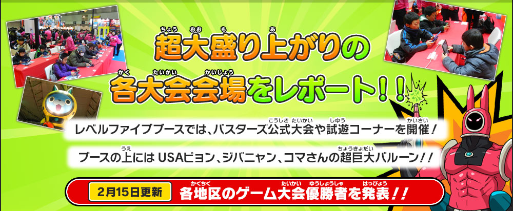 超大盛り上がりの各大会会場をレポート！！
        レベルファイブブースでは、バスターズ公式大会や試遊コーナーを開催！
        ブースの上にはUSAピョン、ジバニャン、コマさんの超巨大バルーン！！
        2月15日更新 各地区のゲーム大会優勝者を発表！！