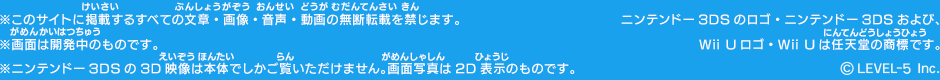 ※このサイトに掲載するすべての文章・画像・音声・動画の無断転載を禁じます。※画面は開発中のものです。※ニンテンドー3DSの3D映像は本体でしかご覧いただけません。画面写真は2D表示のものです。ニンテンドー3DSのロゴ・ニンテンドー3DSおよび、　Wii Uロゴ・Wii Uは任天堂の商標です。©2015 LEVEL-5 Inc.