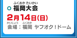 福岡大会 2月14日（日）会場：福岡 ヤフオク!ドーム