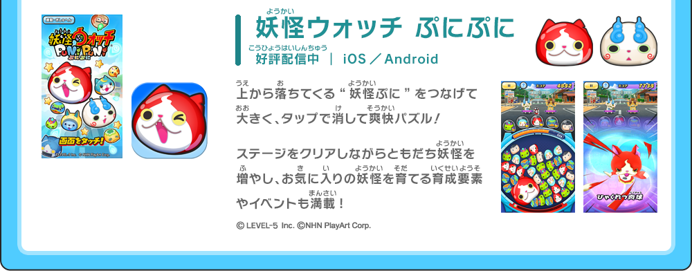 妖怪ウォッチ ぷにぷに 好評配信中 ｜ iOS／Android ／上から落ちてくる“妖怪ぷに”をつなげて大きく、タップで消して爽快パズル！ステージをクリアしながらともだち妖怪を増やし、お気に入りの妖怪を育てる育成要素やイベントも満載! ©LEVEL-5 Inc. ©NHN PlayArt Corp.