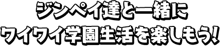 ジンペイ達と一緒にワイワイ学園生活を楽しもう！