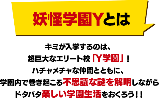 妖怪学園Yとは キミが入学するのは、超巨大なエリート校「Y学園」！ハチャメチャな仲間とともに、学園内で巻き起こる不思議な謎を解明しながらドタバタ楽しい学園生活をおくろう！！