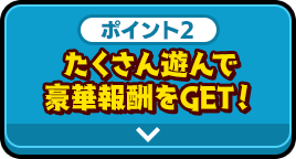 ポイント2 たくさん遊んで豪華報酬をGET！