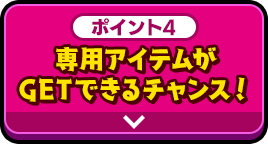 ポイント4 専用アイテムがGETできるチャンス！