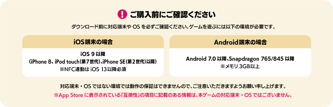 ご購入前にご確認下さい。ダウンロード前に対応端末やOSを必ずご確認ください。ゲームを遊ぶには以下の環境が必要です。iOS端末の場合：iOS 9以降（iPhone 8、 iPod touch（第7世代）、iPhone SE（第2世代）以降）※NFC連動はiOS 13以降必須 アンドロイド端末の場合：Android 7.0以降、Snapdragon 765/845以降 ※メモリ3GB以上 対応端末・OSではない環境では動作の保証はできませんので、ご注意いただきますようお願い申し上げます。※App Storeに表示されている「互換性」の項目に記載のある情報は、本ゲームの対応端末・OSではございません。