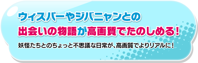 ウィスパーやジバニャンとの出会いの物語が高画質でたのしめる！妖怪たちとのちょっと不思議な日常が、高画質でよりリアルに！