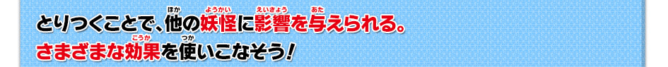 とりつくことで、他の妖怪に影響を与えられる。さまざまな効果を使いこなそう！