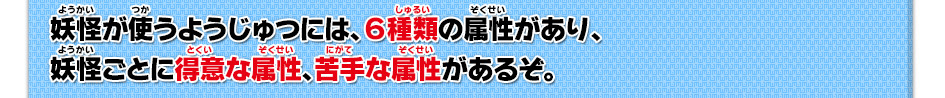 妖怪が使うようじゅつには、６種類の属性があり、妖怪ごとに得意な属性、苦手な属性があるぞ。