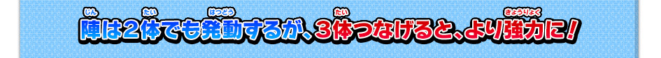 陣は２体でも発動するが、３体つなげると、より強力に！